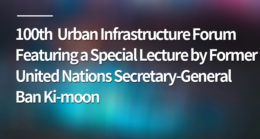 100th Urban Infrastructure Forum Featuring a Special Lecture by Former United Nations Secretary-General Ban Ki-moon